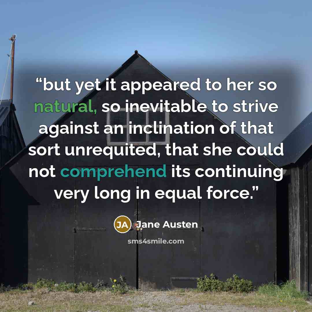 “but yet it appeared to her so natural, so inevitable to strive against an inclination of that sort unrequited, that she could not comprehend its continuing very long in equal force.” quote by Jane Austen