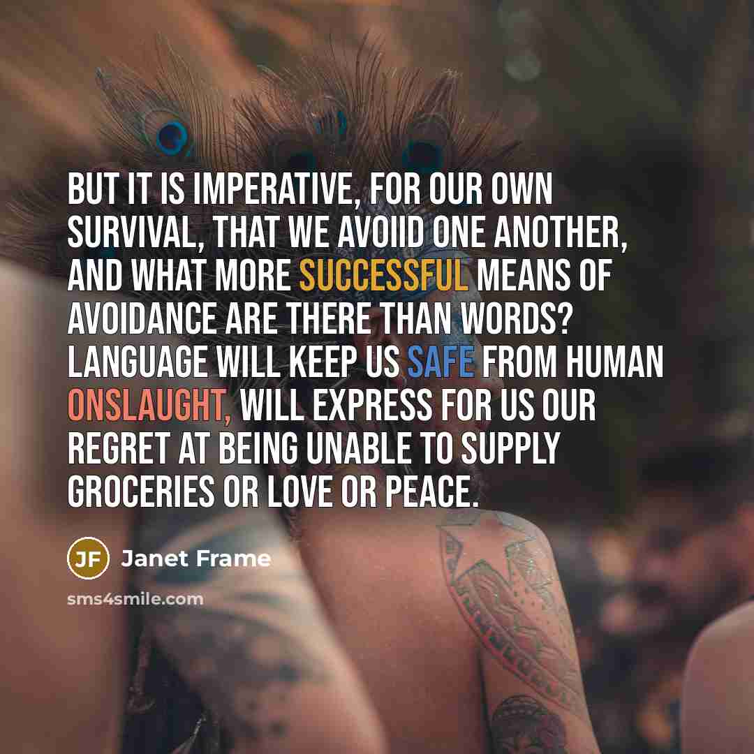 “But it is imperative, for our own survival, that we avoiid one another, and what more successful means of avoidance are there than words? Language will keep us safe from human onslaught, will express for us our regret at being unable to supply groceries or love or peace.” quote by Janet Frame