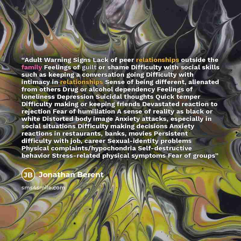 “Adult Warning Signs Lack of peer relationships outside the family Feelings of guilt or shame Difficulty with social skills such as keeping a conversation going Difficulty with intimacy in relationships Sense of being different, alienated from others Drug or alcohol dependency Feelings of…” quote by Jonathan Berent