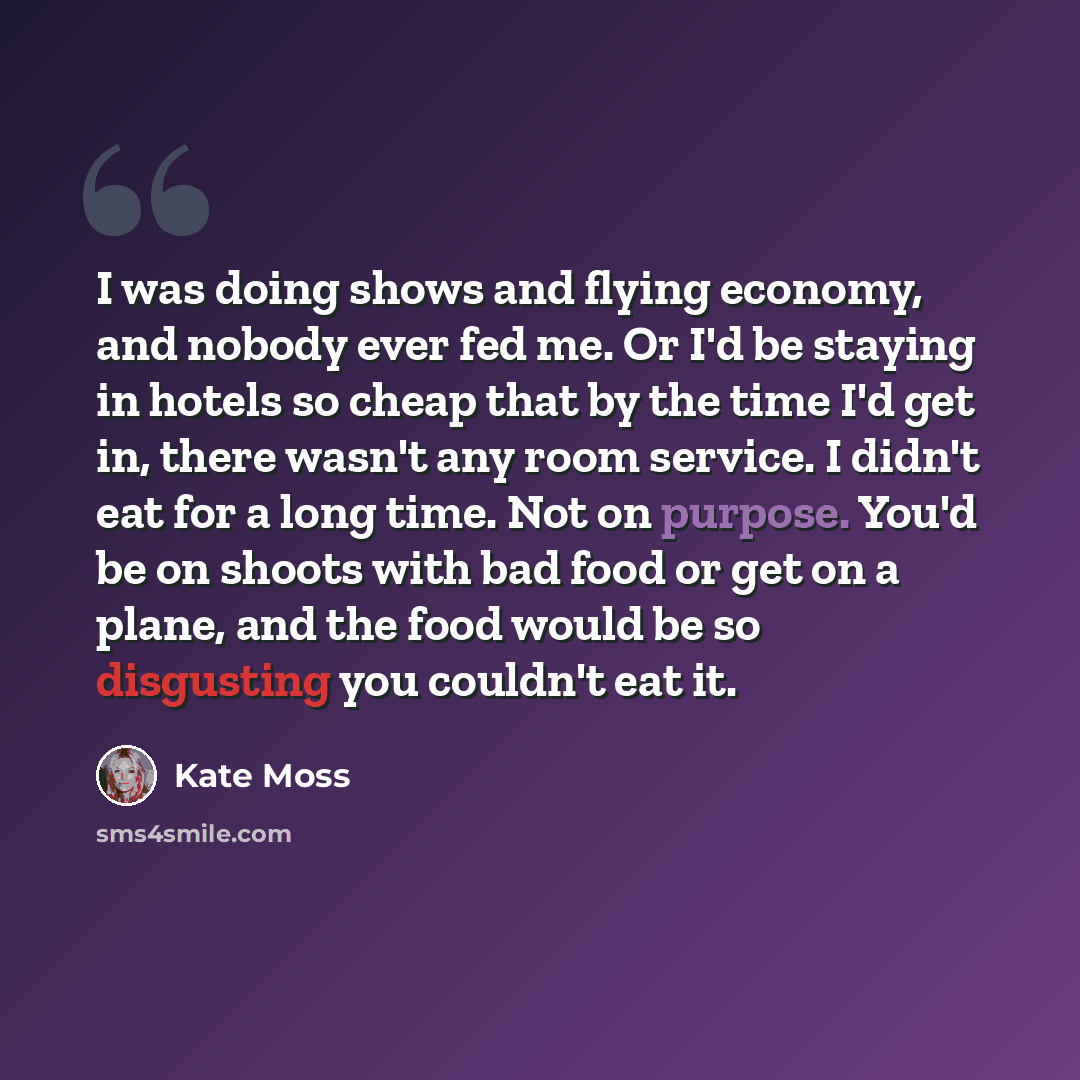 “I was doing shows and flying economy, and nobody ever fed me. Or I'd be staying in hotels so cheap that by the time I'd get in, there wasn't any room service. I didn't eat for a long time. Not on purpose. You'd be on shoots with bad food or get on a plane, and the food would be so disgusting you…” quote by Kate Moss