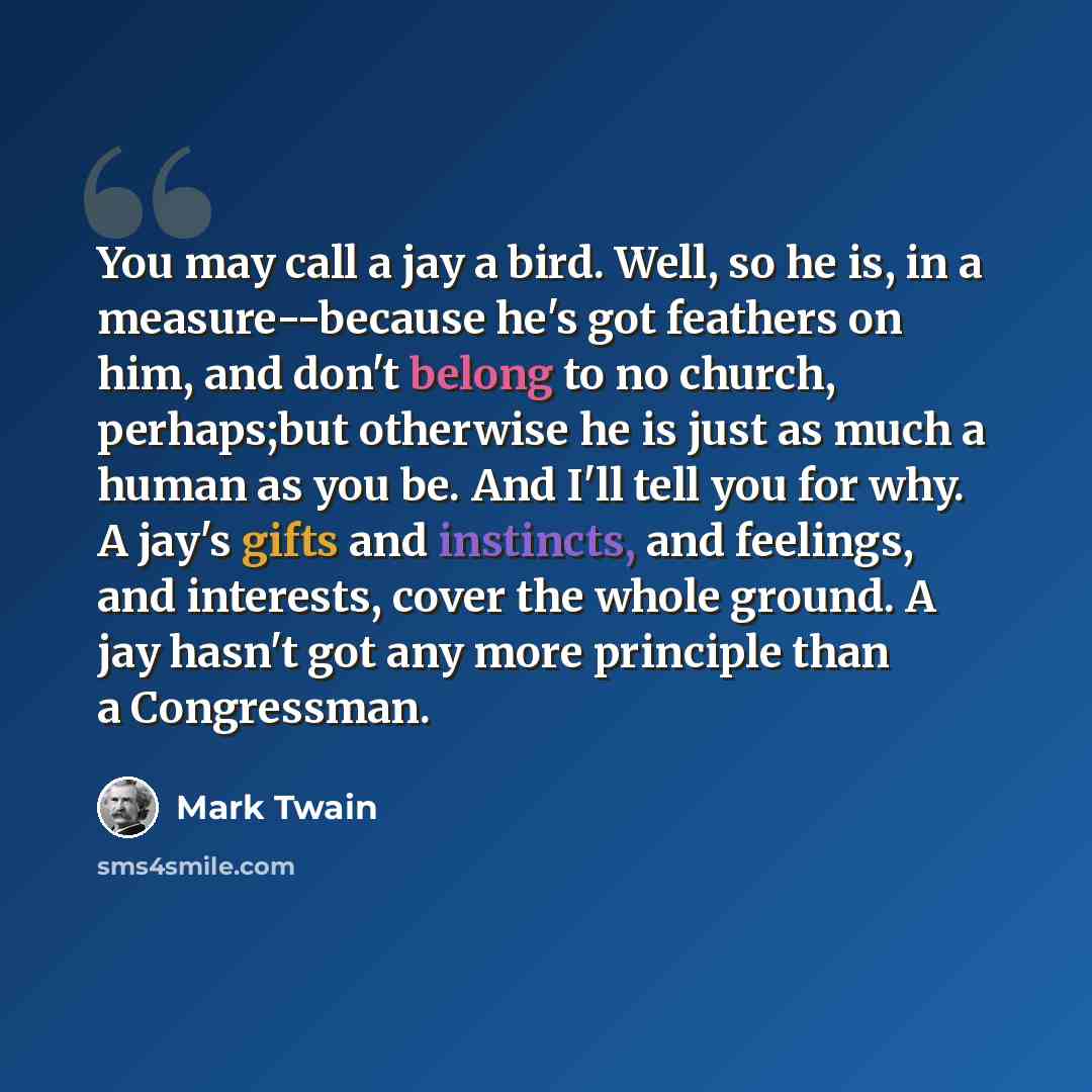 “You may call a jay a bird. Well, so he is, in a measure--because he's got feathers on him, and don't belong to no church, perhaps;but otherwise he is just as much a human as you be. And I'll tell you for why. A jay's gifts and instincts, and feelings, and interests, cover the whole ground. A jay…” quote by Mark Twain
