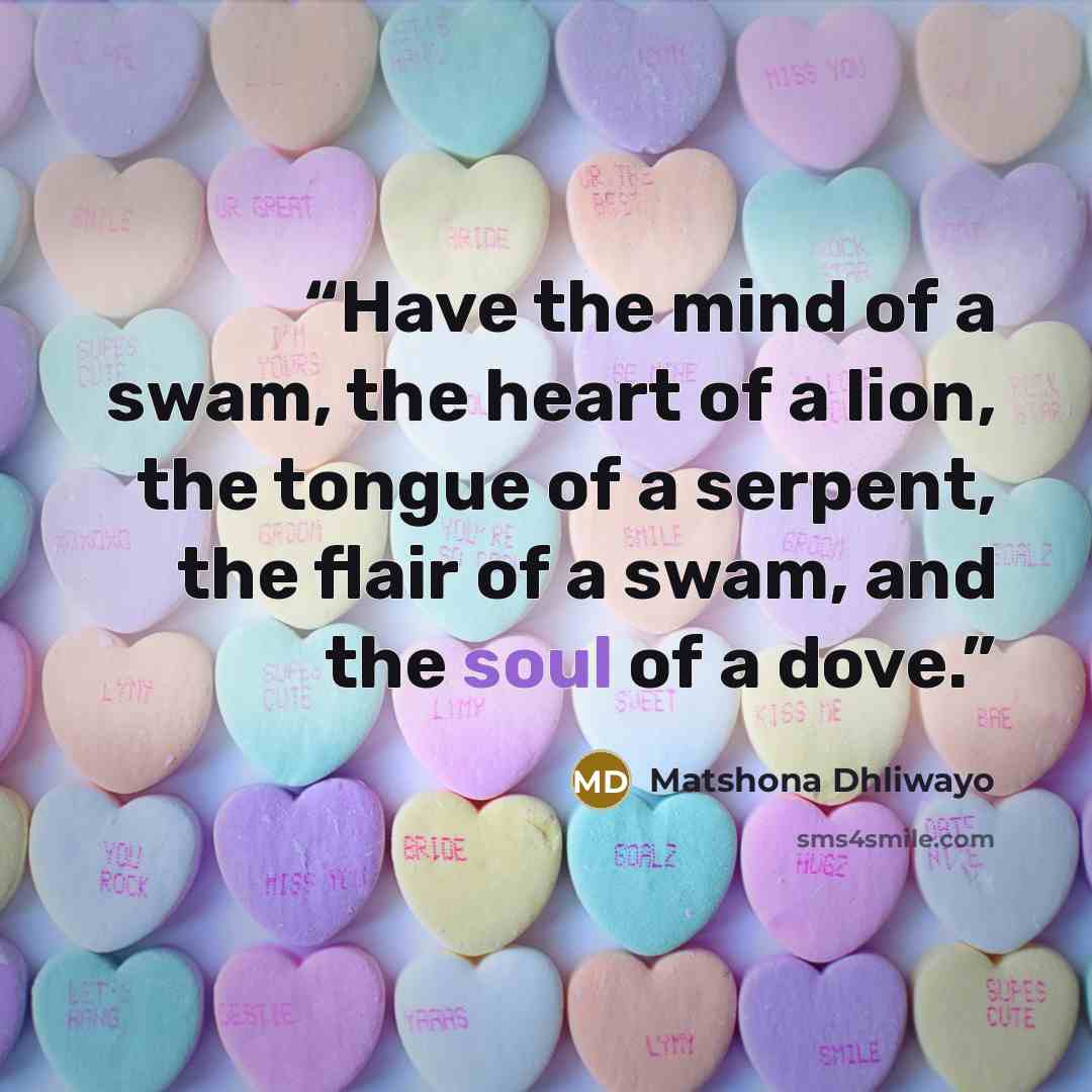 “Have the mind of a swam, the heart of a lion, the tongue of a serpent, the flair of a swam, and the soul of a dove.” quote by Matshona Dhliwayo