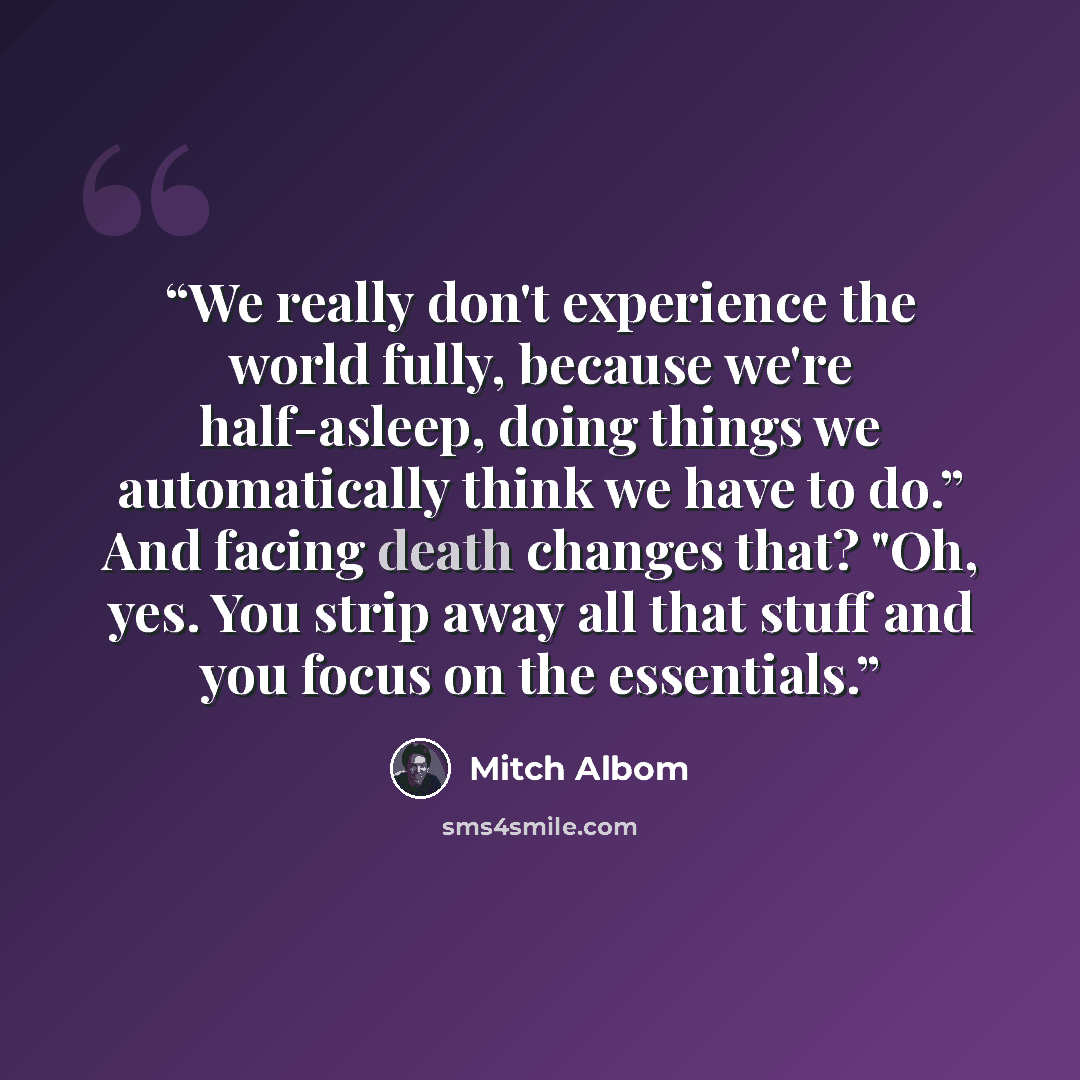 “We really don't experience the world fully, because we're half-asleep, doing things we automatically think we have to do.” And facing death changes that? "Oh, yes. You strip away all that stuff and you focus on the essentials.” quote by Mitch Albom