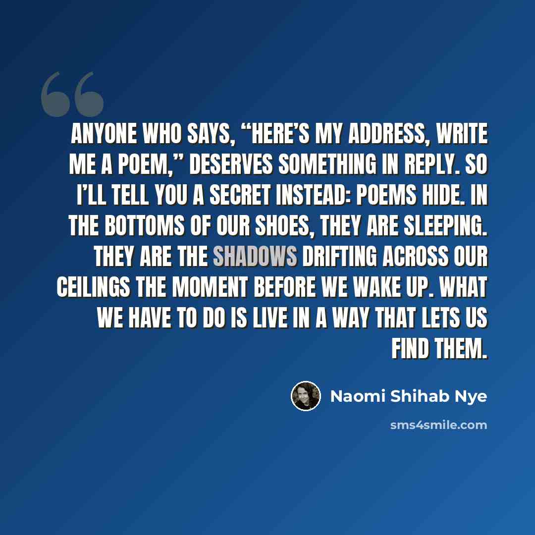“Anyone who says, “Here’s my address, write me a poem,” deserves something in reply. So I’ll tell you a secret instead: poems hide. In the bottoms of our shoes, they are sleeping. They are the shadows drifting across our ceilings the moment before we wake up. What we have to do is live in a way…” quote by Naomi Shihab Nye