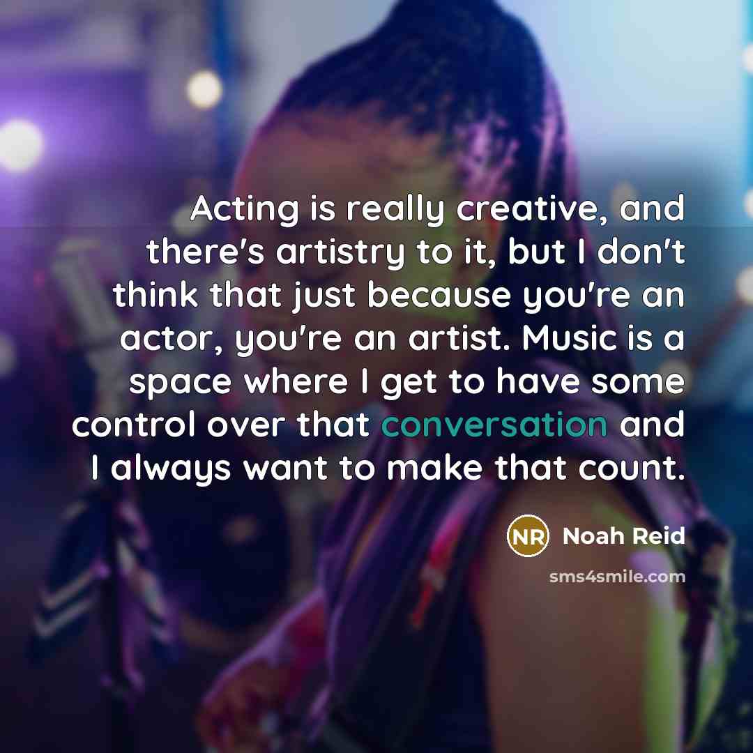 “Acting is really creative, and there's artistry to it, but I don't think that just because you're an actor, you're an artist. Music is a space where I get to have some control over that conversation and I always want to make that count.” quote by Noah Reid