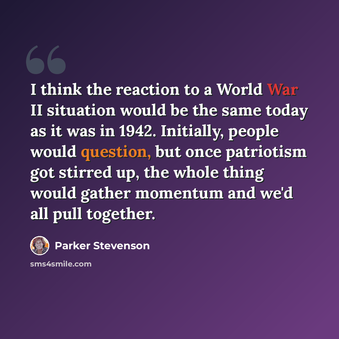 “I think the reaction to a World War II situation would be the same today as it was in 1942. Initially, people would question, but once patriotism got stirred up, the whole thing would gather momentum and we'd all pull together.” quote by Parker Stevenson