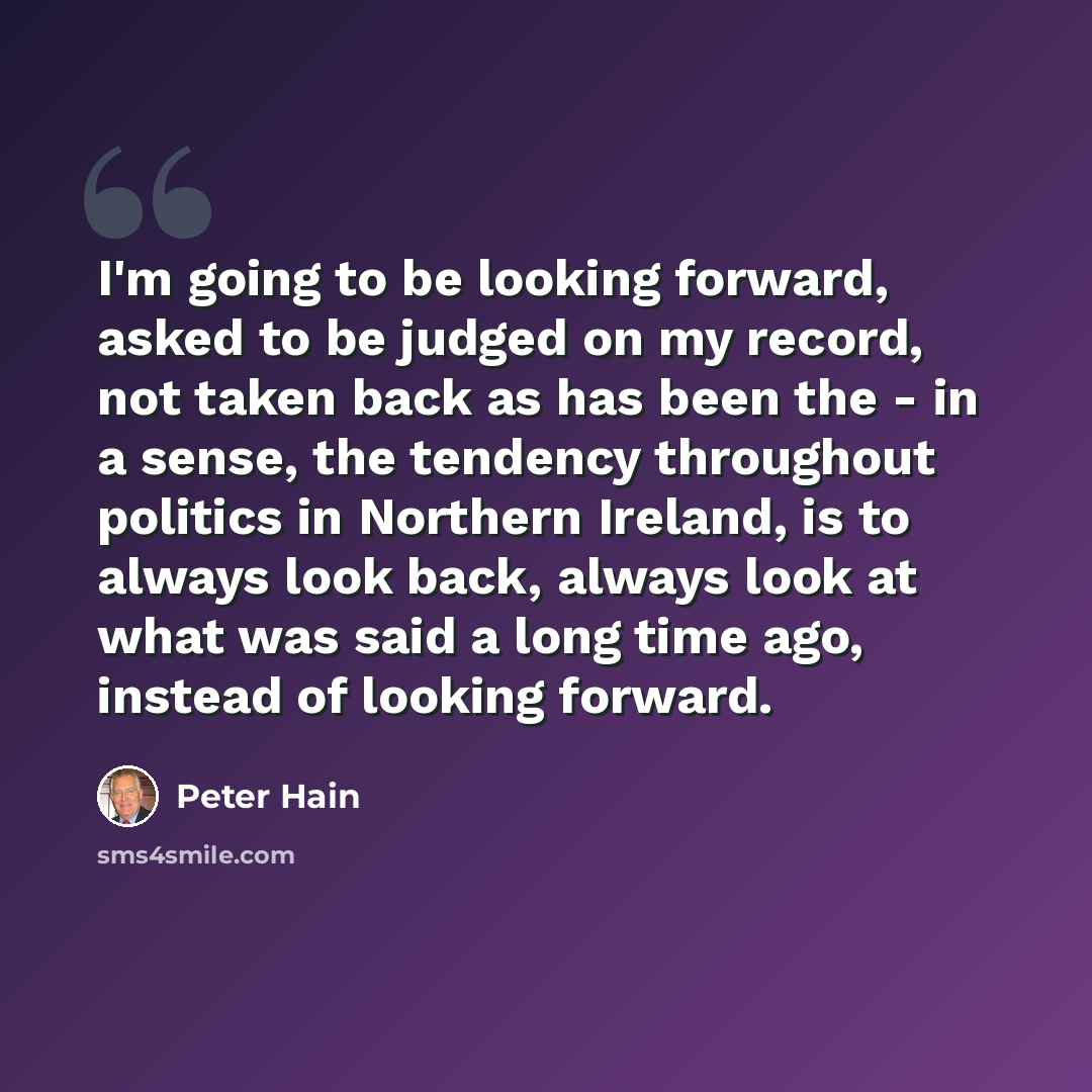 “I'm going to be looking forward, asked to be judged on my record, not taken back as has been the - in a sense, the tendency throughout politics in Northern Ireland, is to always look back, always look at what was said a long time ago, instead of looking forward.” quote by Peter Hain