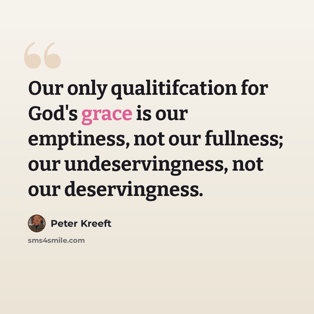 “Our only qualitifcation for God's grace is our emptiness, not our fullness; our undeservingness, not our deservingness.” quote by Peter Kreeft