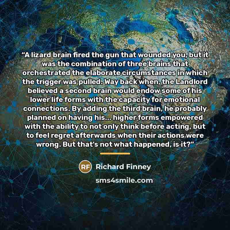 “A lizard brain fired the gun that wounded you, but it was the combination of three brains that orchestrated the elaborate circumstances in which the trigger was pulled. Way back when, the Landlord believed a second brain would endow some of his lower life forms with the capacity for emotional…” quote by Richard Finney