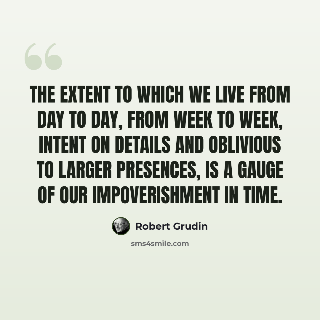 “The extent to which we live from day to day, from week to week, intent on details and oblivious to larger presences, is a gauge of our impoverishment in time.” quote by Robert Grudin