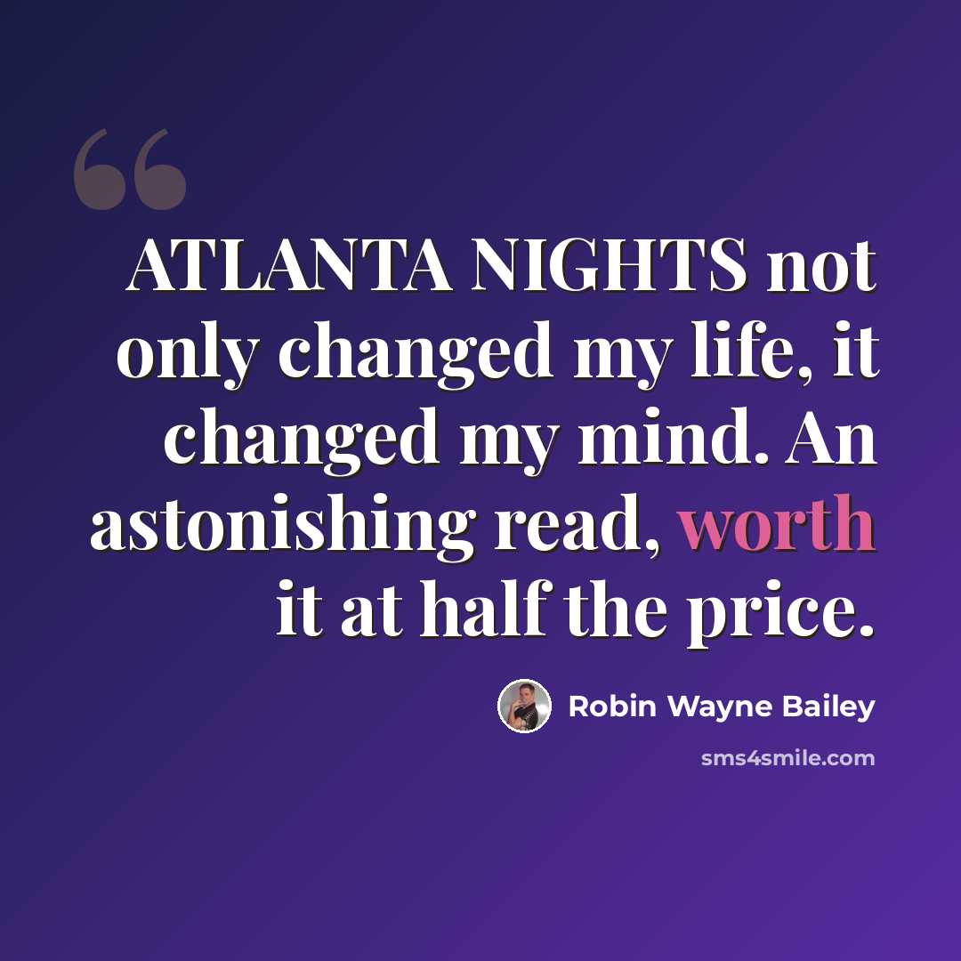 “ATLANTA NIGHTS not only changed my life, it changed my mind. An astonishing read, worth it at half the price.” quote by Robin Wayne Bailey
