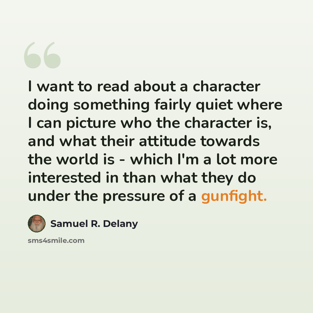 “I want to read about a character doing something fairly quiet where I can picture who the character is, and what their attitude towards the world is - which I'm a lot more interested in than what they do under the pressure of a gunfight.” quote by Samuel R. Delany