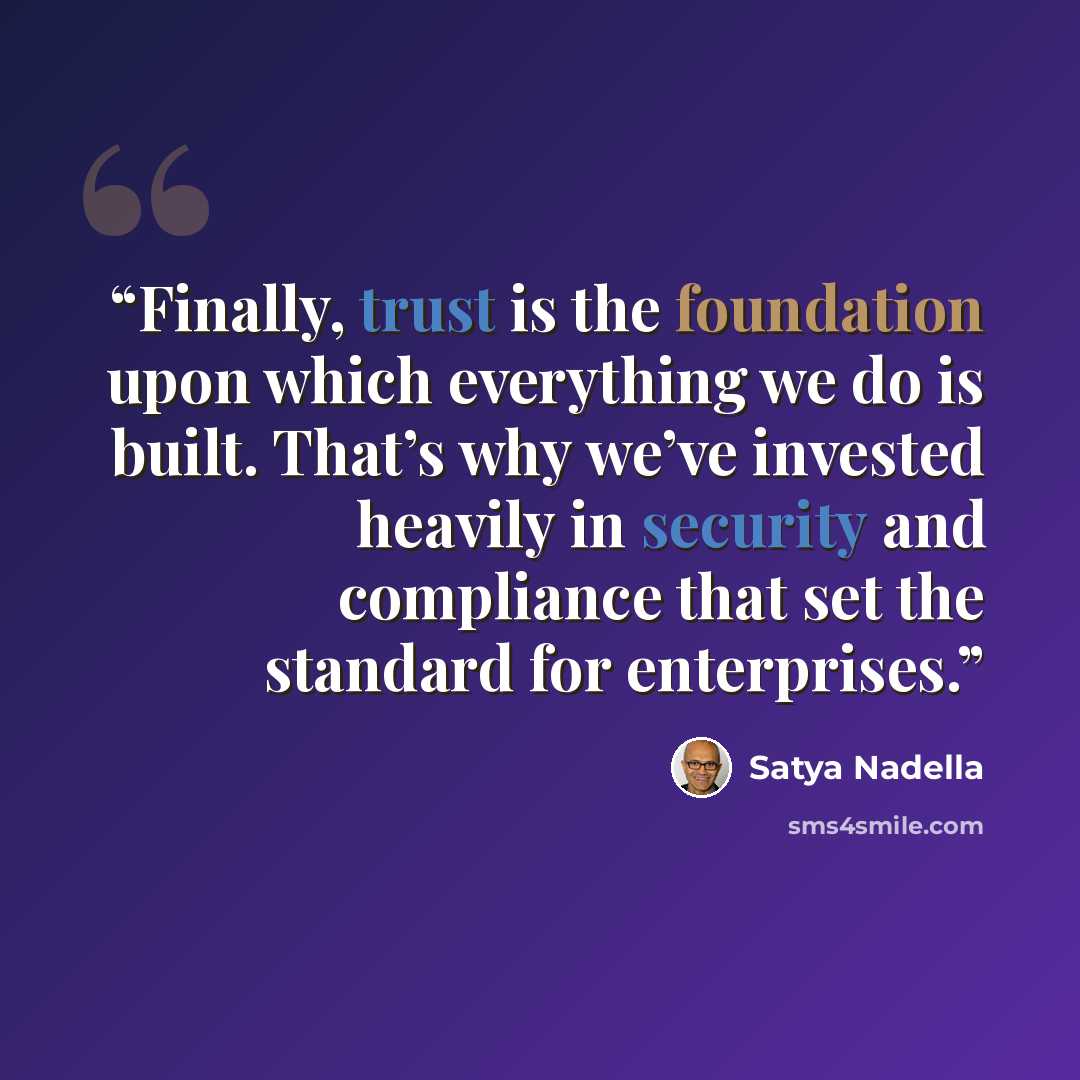 “Finally, trust is the foundation upon which everything we do is built. That’s why we’ve invested heavily in security and compliance that set the standard for enterprises.” quote by Satya Nadella