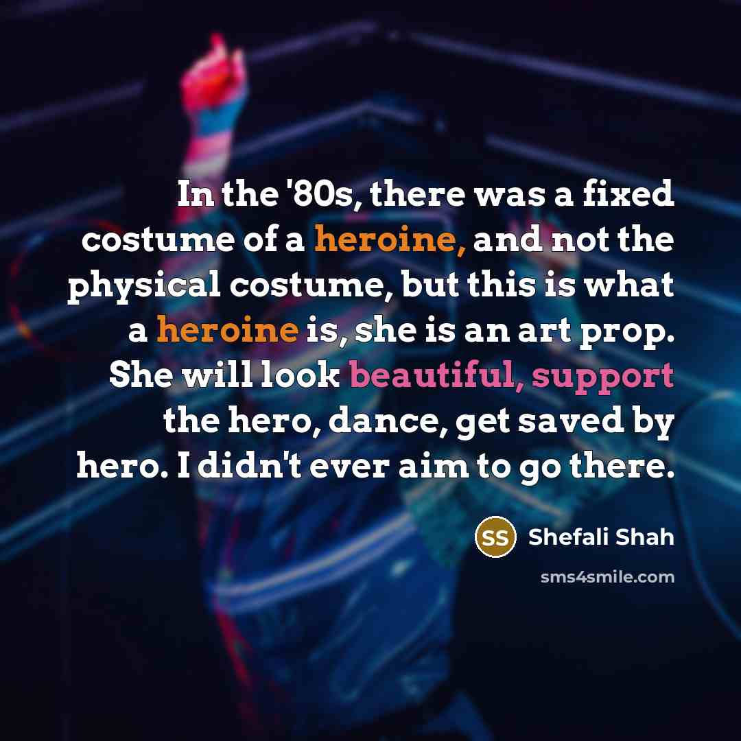 “In the '80s, there was a fixed costume of a heroine, and not the physical costume, but this is what a heroine is, she is an art prop. She will look beautiful, support the hero, dance, get saved by hero. I didn't ever aim to go there.” quote by Shefali Shah
