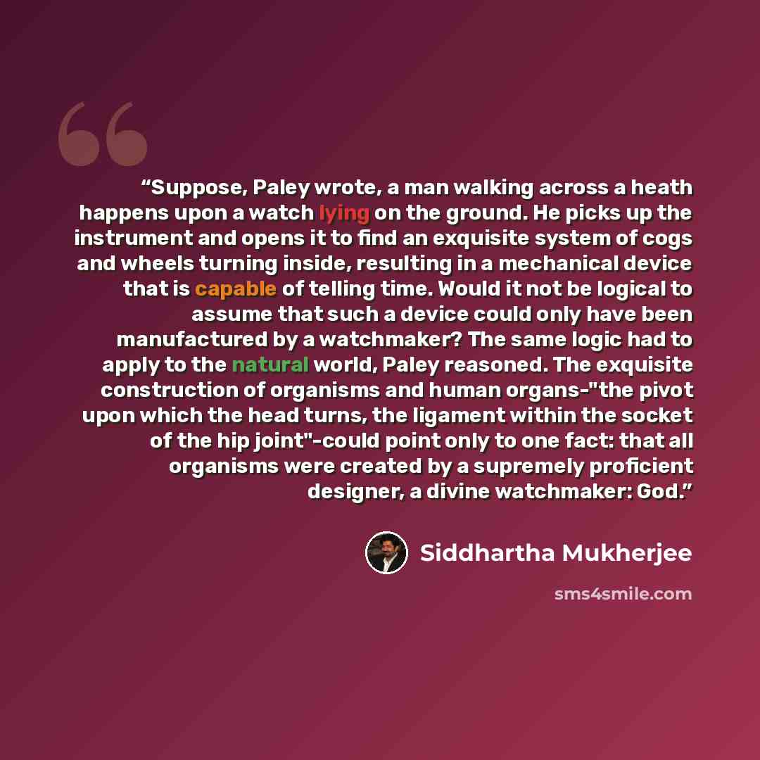 “Suppose, Paley wrote, a man walking across a heath happens upon a watch lying on the ground. He picks up the instrument and opens it to find an exquisite system of cogs and wheels turning inside, resulting in a mechanical device that is capable of telling time. Would it not be logical to assume…” quote by Siddhartha Mukherjee