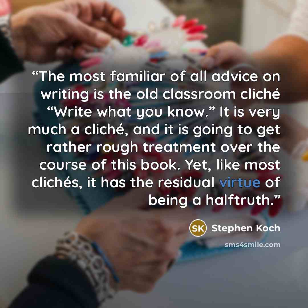 “The most familiar of all advice on writing is the old classroom cliché “Write what you know.” It is very much a cliché, and it is going to get rather rough treatment over the course of this book. Yet, like most clichés, it has the residual virtue of being a halftruth.” quote by Stephen Koch