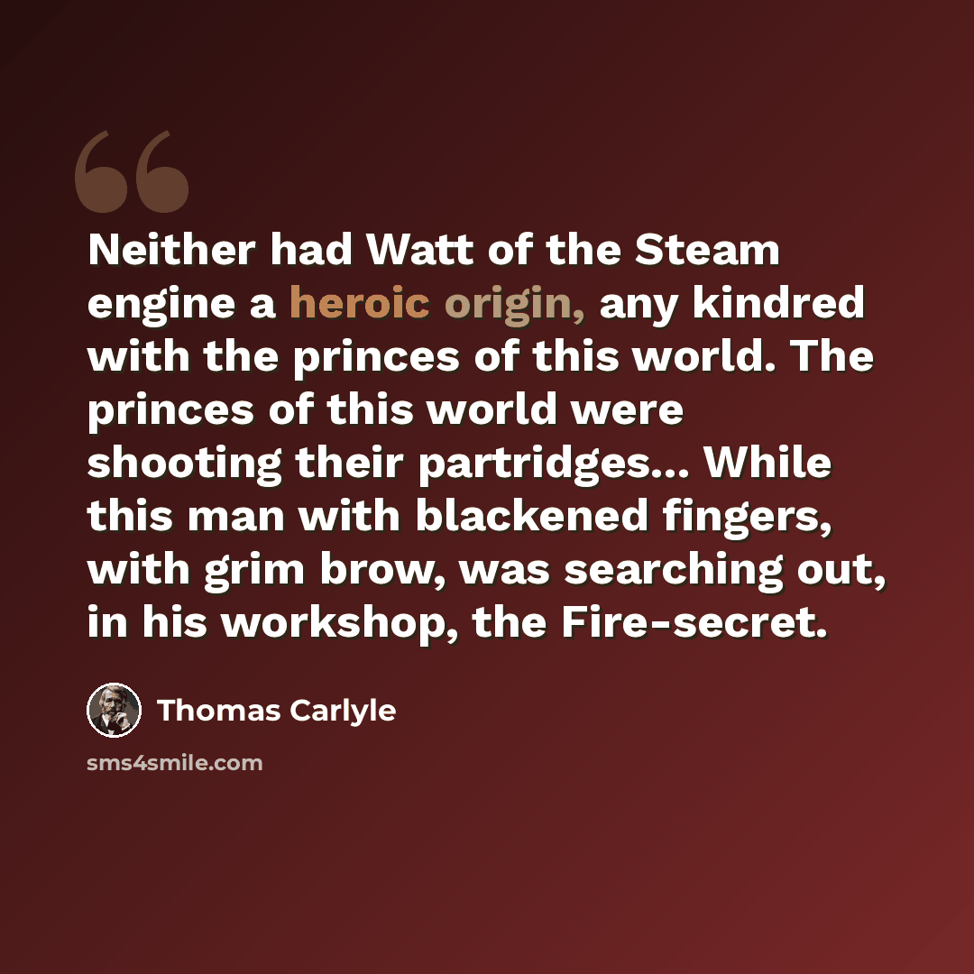 “Neither had Watt of the Steam engine a heroic origin, any kindred with the princes of this world. The princes of this world were shooting their partridges... While this man with blackened fingers, with grim brow, was searching out, in his workshop, the Fire-secret.” quote by Thomas Carlyle