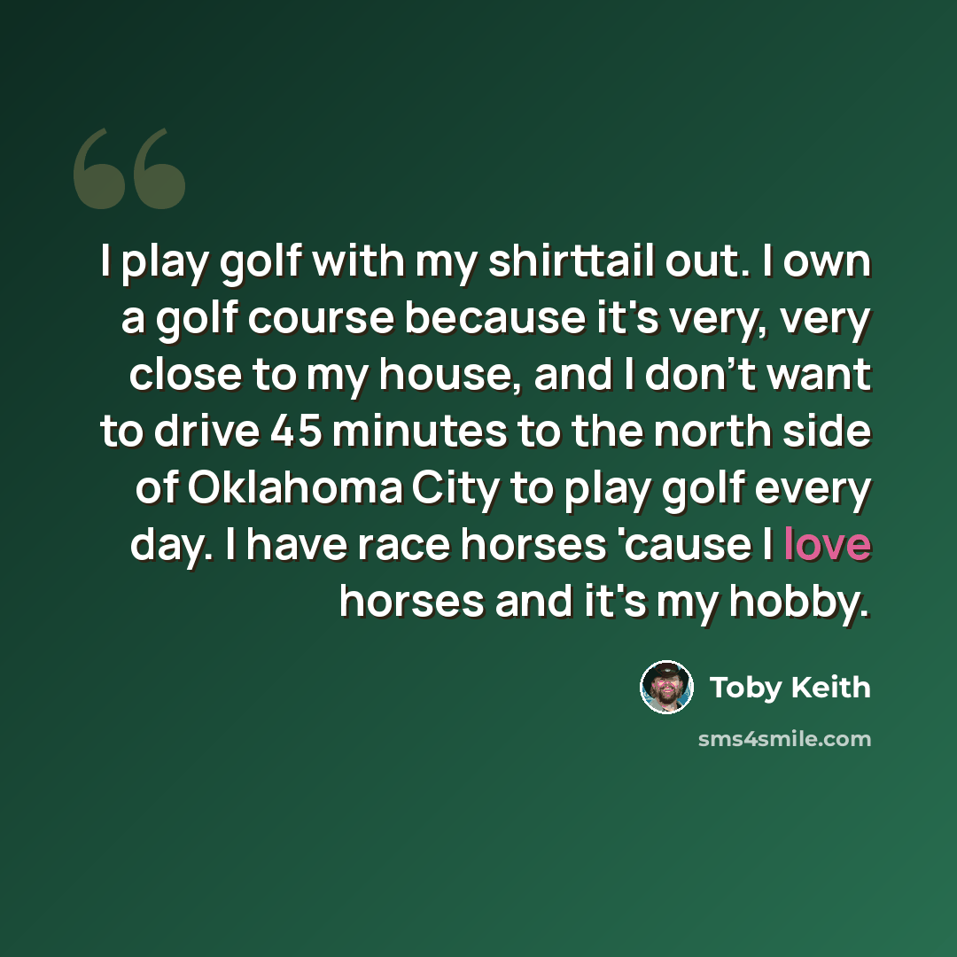 “I play golf with my shirttail out. I own a golf course because it's very, very close to my house, and I don't want to drive 45 minutes to the north side of Oklahoma City to play golf every day. I have race horses 'cause I love horses and it's my hobby.” quote by Toby Keith
