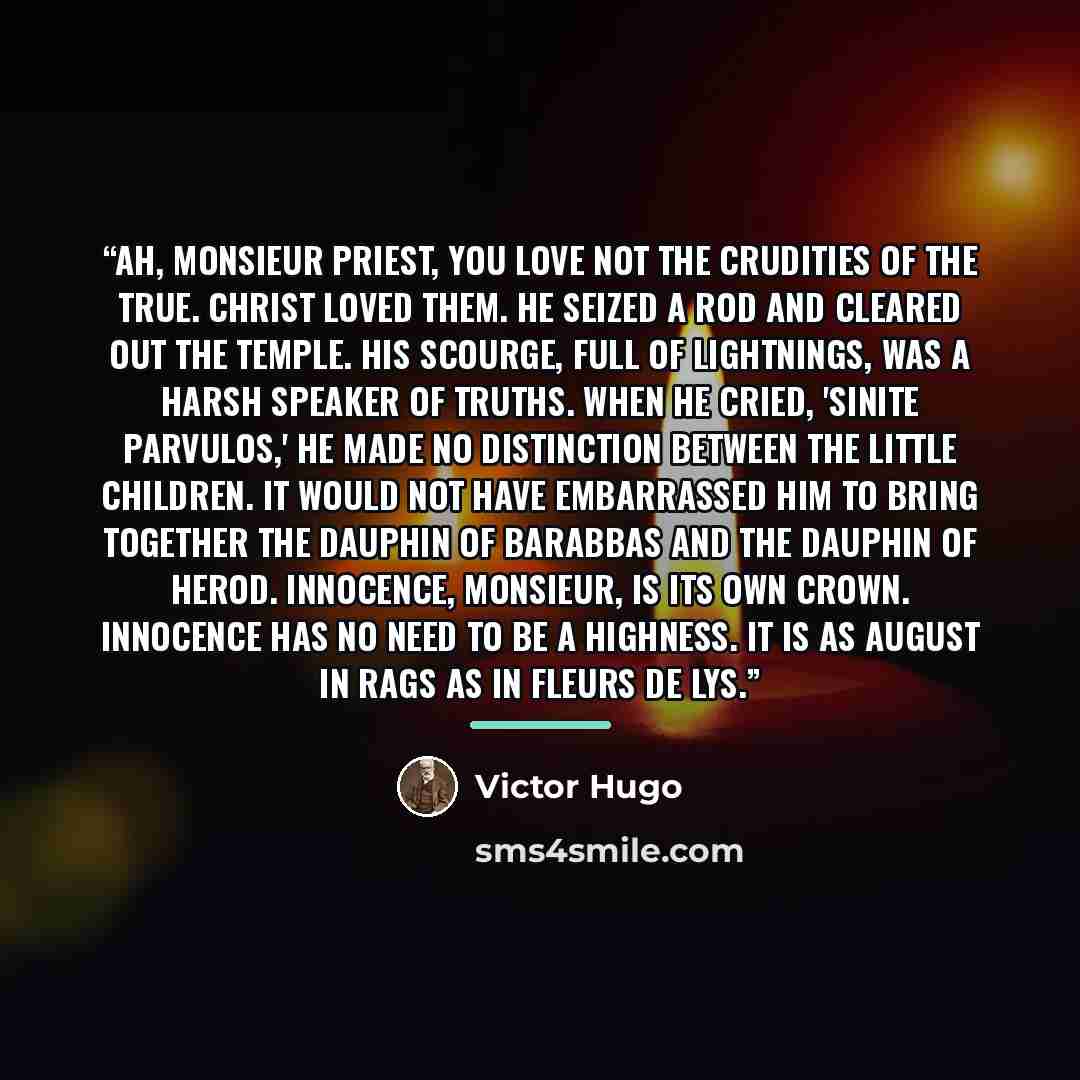 “Ah, Monsieur Priest, you love not the crudities of the true. Christ loved them. He seized a rod and cleared out the Temple. His scourge, full of lightnings, was a harsh speaker of truths. When he cried, 'Sinite parvulos,' he made no distinction between the little children. It would not have…” quote by Victor Hugo