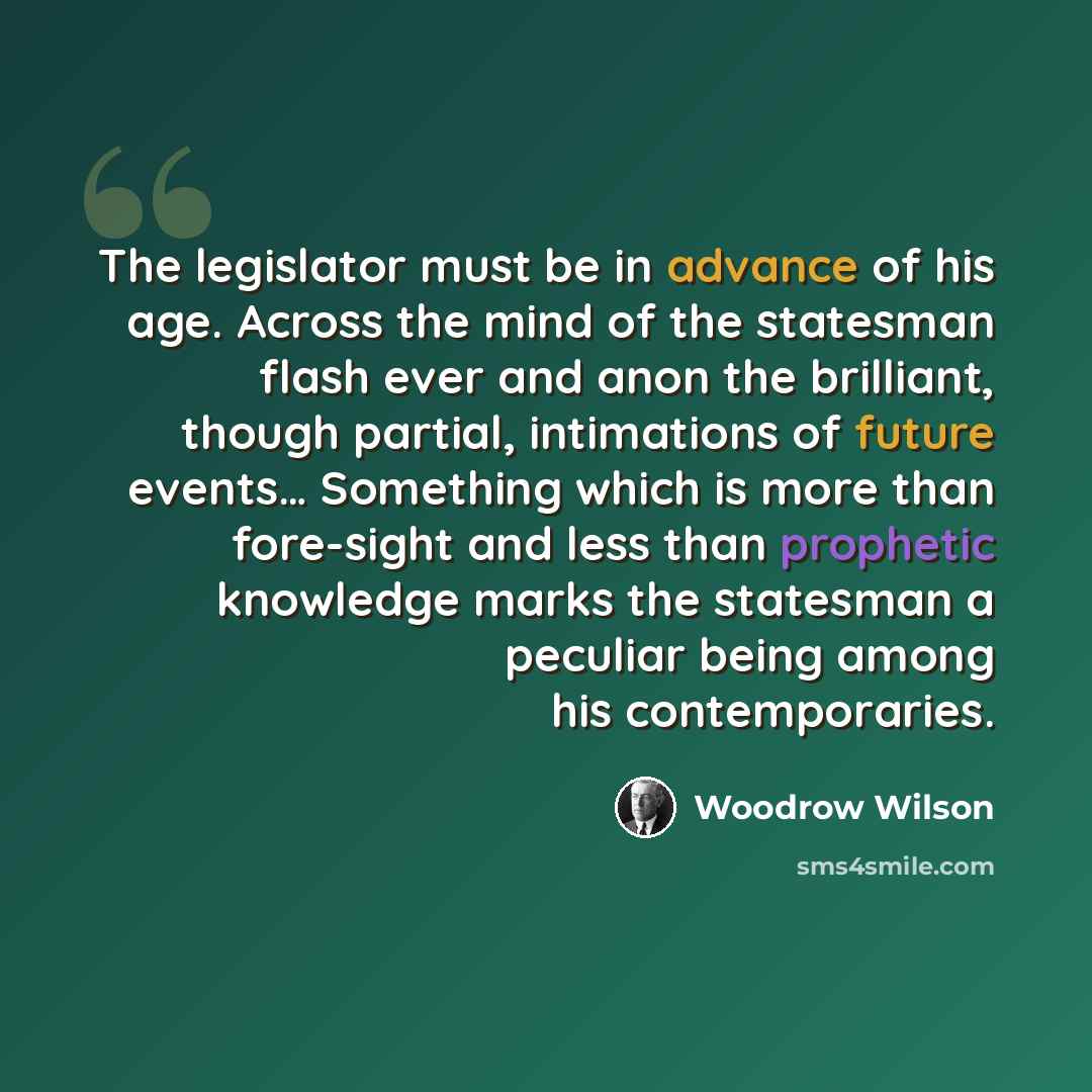 “The legislator must be in advance of his age. Across the mind of the statesman flash ever and anon the brilliant, though partial, intimations of future events… Something which is more than fore-sight and less than prophetic knowledge marks the statesman a peculiar being among his contemporaries.” quote by Woodrow Wilson