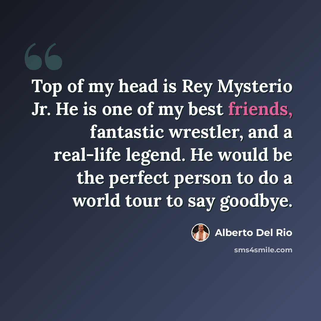 “Top of my head is Rey Mysterio Jr. He is one of my best friends, fantastic wrestler, and a real-life legend. He would be the perfect person to do a world tour to say goodbye.” quote by Alberto Del Rio