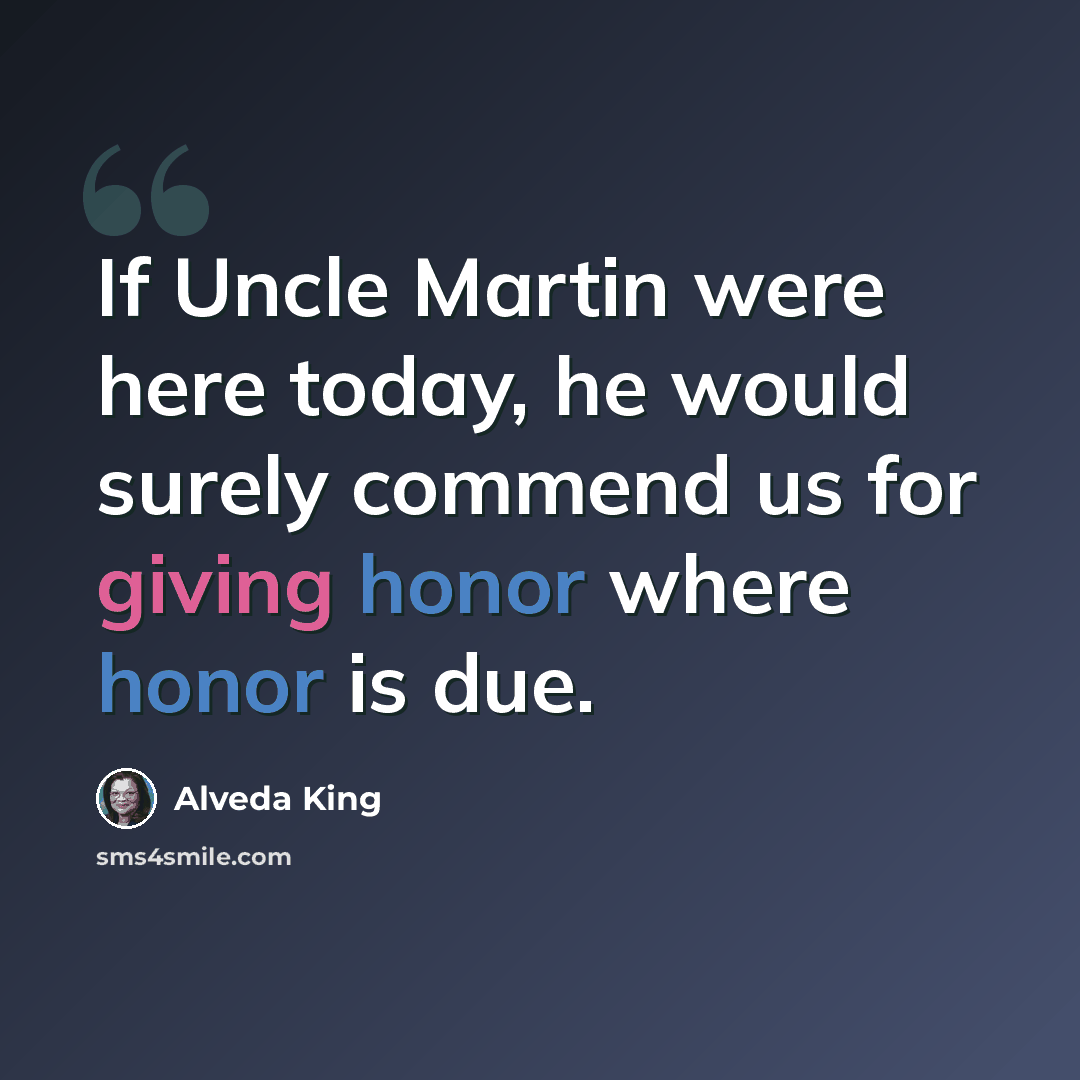 “If Uncle Martin were here today, he would surely commend us for giving honor where honor is due.” quote by Alveda King