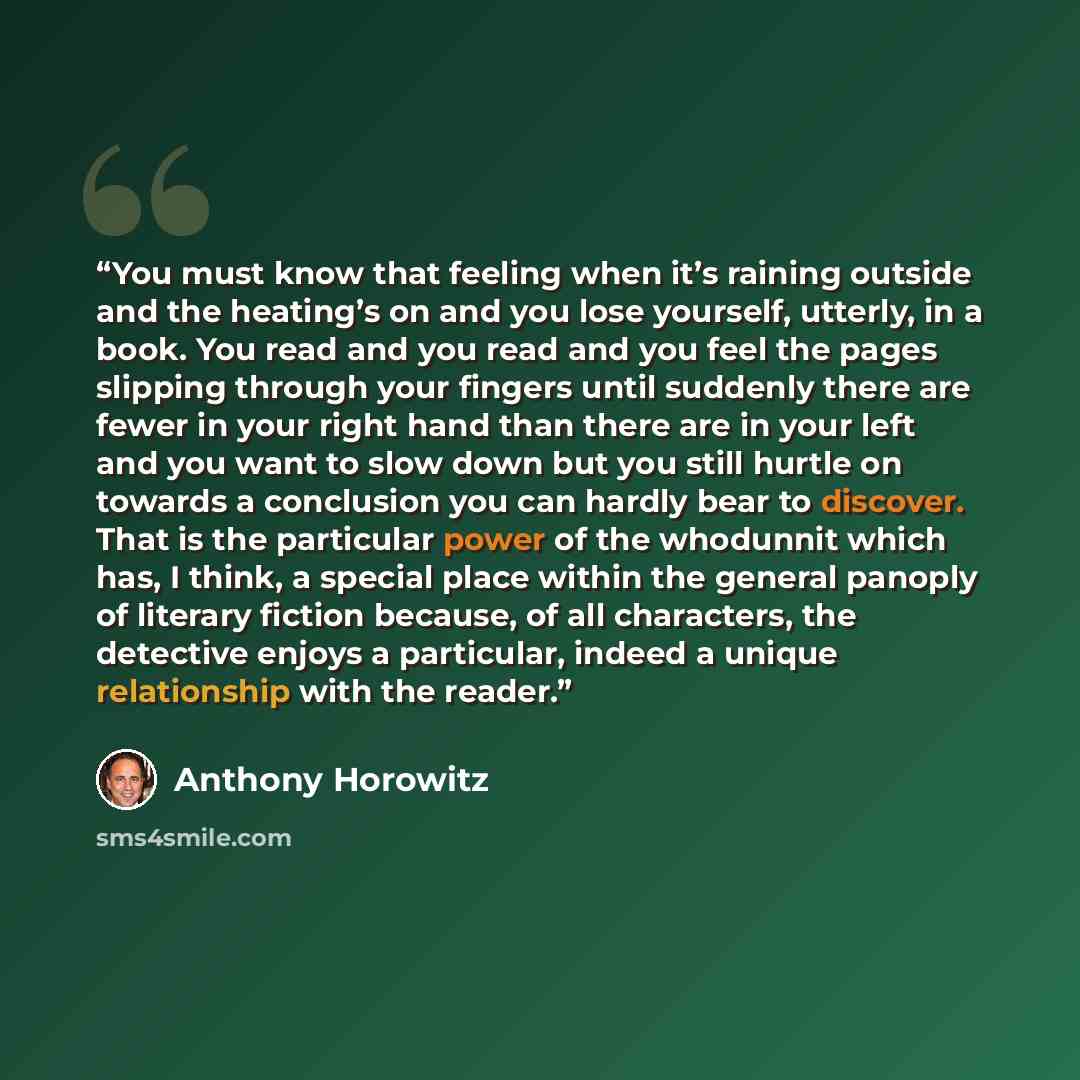 “You must know that feeling when it’s raining outside and the heating’s on and you lose yourself, utterly, in a book. You read and you read and you feel the pages slipping through your fingers until suddenly there are fewer in your right hand than there are in your left and you want to slow down…” quote by Anthony Horowitz