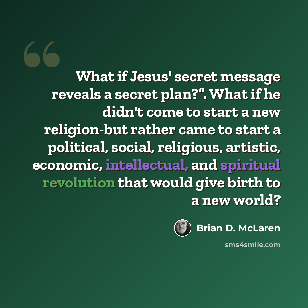 “What if Jesus' secret message reveals a secret plan?”. What if he didn't come to start a new religion-but rather came to start a political, social, religious, artistic, economic, intellectual, and spiritual revolution that would give birth to a new world?” quote by Brian D. McLaren