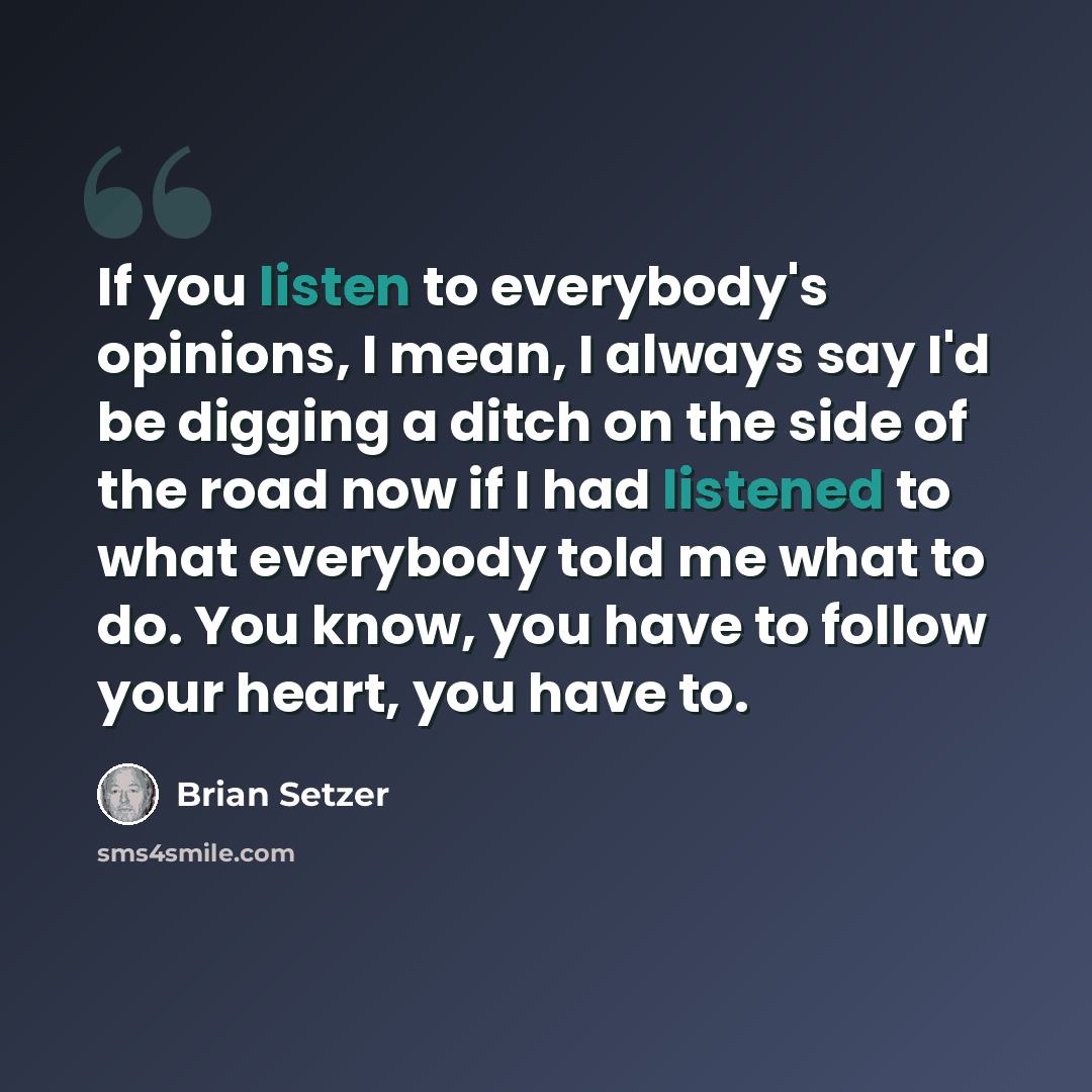 “If you listen to everybody's opinions, I mean, I always say I'd be digging a ditch on the side of the road now if I had listened to what everybody told me what to do. You know, you have to follow your heart, you have to.” quote by Brian Setzer