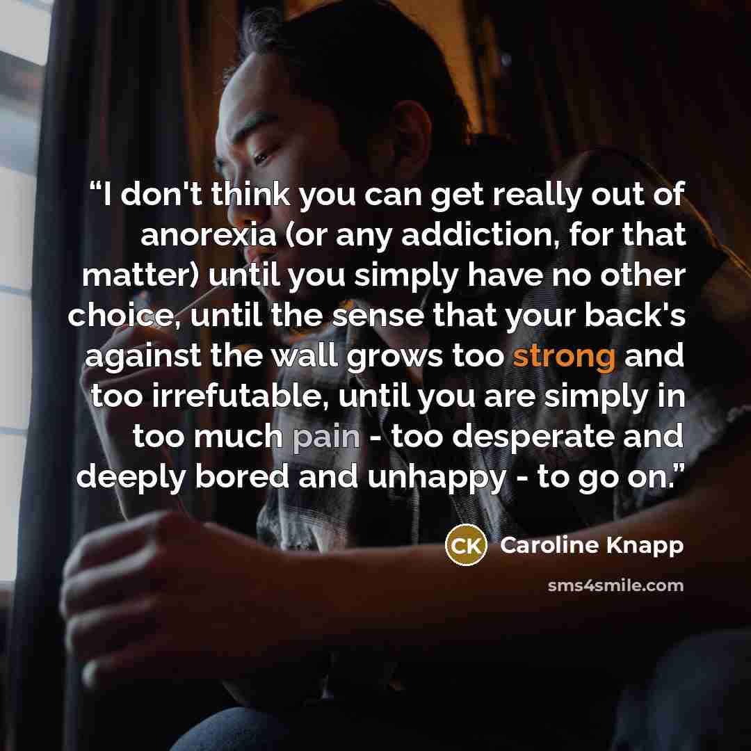 “I don't think you can get really out of anorexia (or any addiction, for that matter) until you simply have no other choice, until the sense that your back's against the wall grows too strong and too irrefutable, until you are simply in too much pain - too desperate and deeply bored and unhappy…” quote by Caroline Knapp