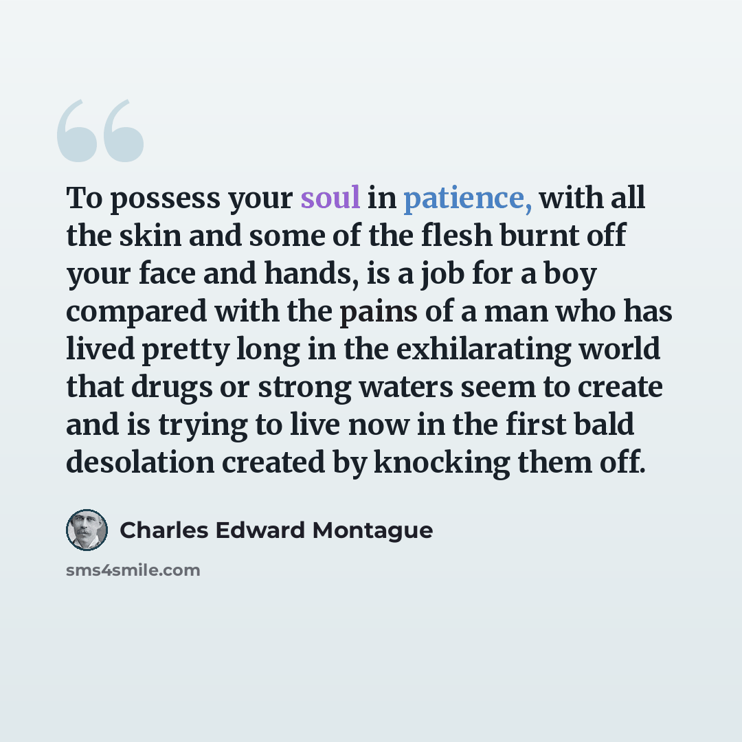 “To possess your soul in patience, with all the skin and some of the flesh burnt off your face and hands, is a job for a boy compared with the pains of a man who has lived pretty long in the exhilarating world that drugs or strong waters seem to create and is trying to live now in the first bald…” quote by Charles Edward Montague