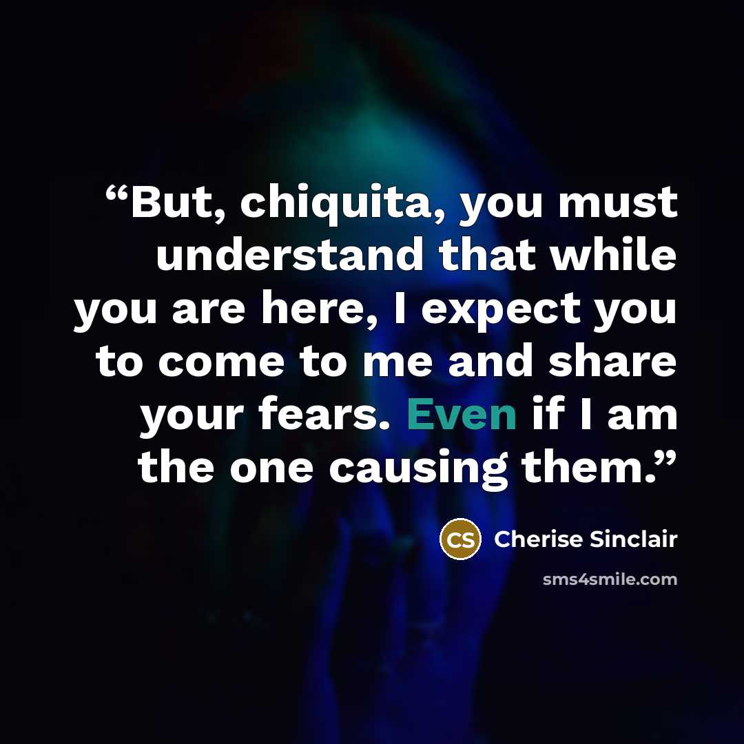 “But, chiquita, you must understand that while you are here, I expect you to come to me and share your fears. Even if I am the one causing them.” quote by Cherise Sinclair