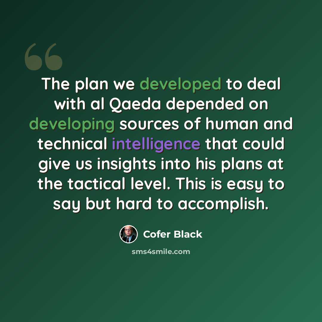 “The plan we developed to deal with al Qaeda depended on developing sources of human and technical intelligence that could give us insights into his plans at the tactical level. This is easy to say but hard to accomplish.” quote by Cofer Black