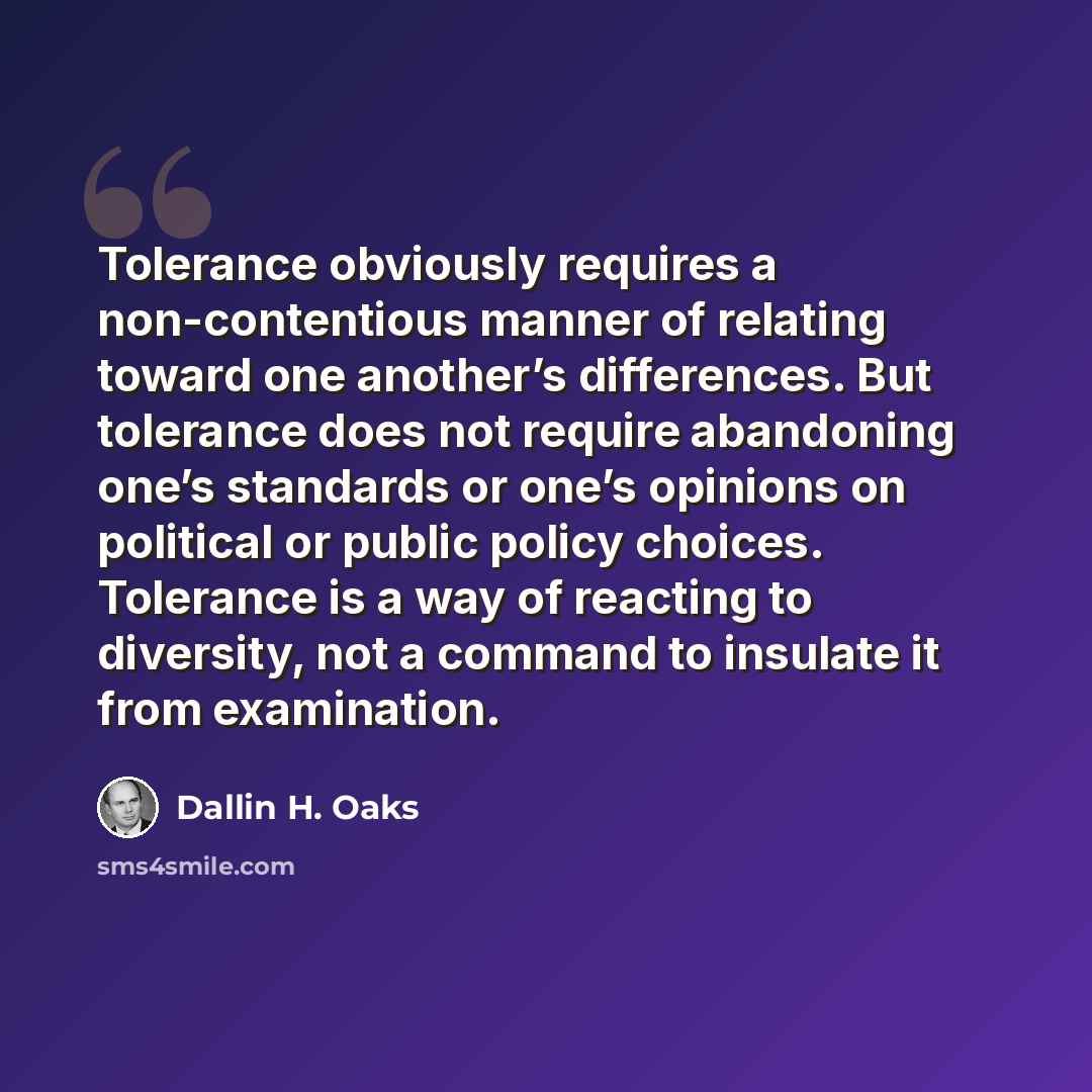 “Tolerance obviously requires a non-contentious manner of relating toward one another’s differences. But tolerance does not require abandoning one’s standards or one’s opinions on political or public policy choices. Tolerance is a way of reacting to diversity, not a command to insulate it from…” quote by Dallin H. Oaks