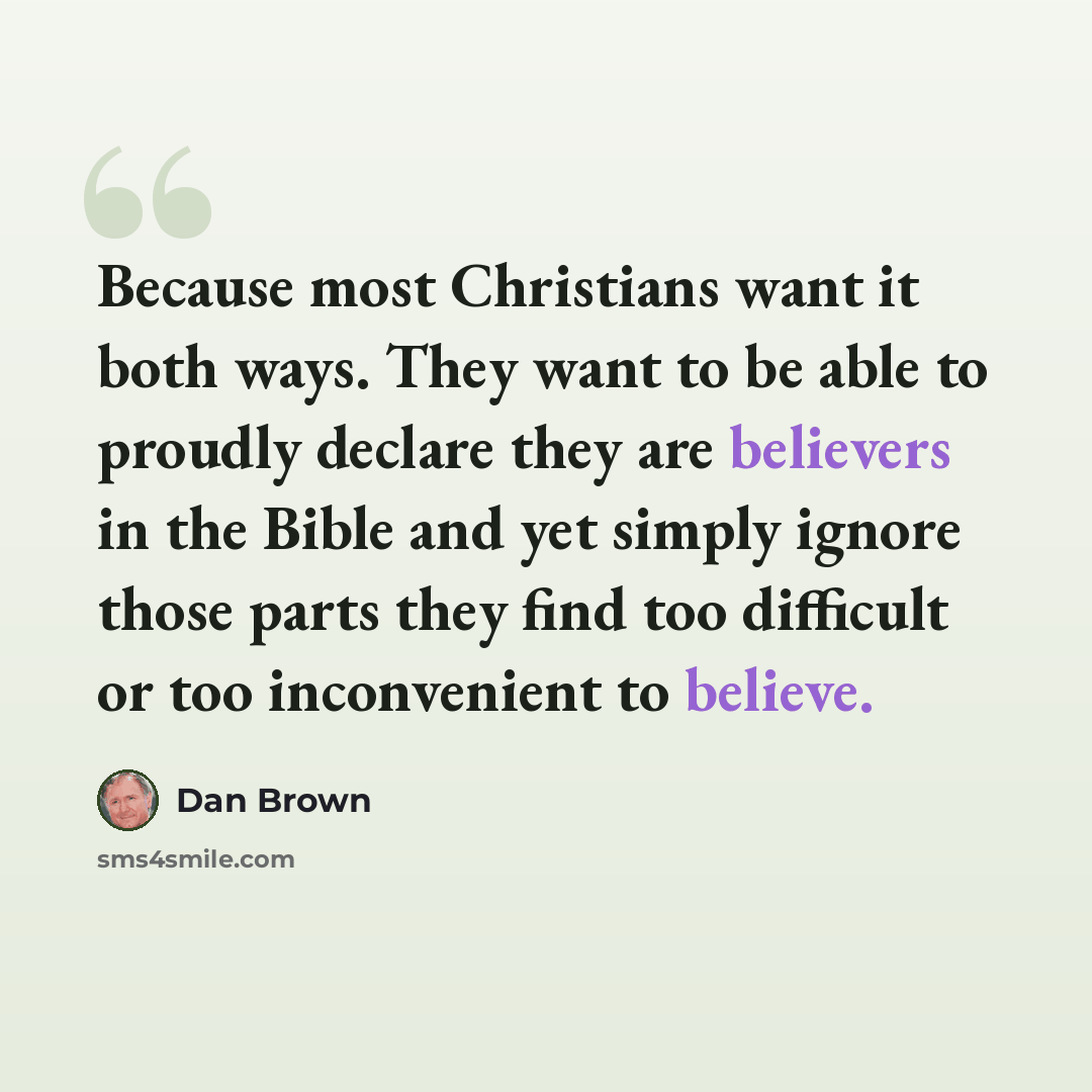 “Because most Christians want it both ways. They want to be able to proudly declare they are believers in the Bible and yet simply ignore those parts they find too difficult or too inconvenient to believe.” quote by Dan Brown