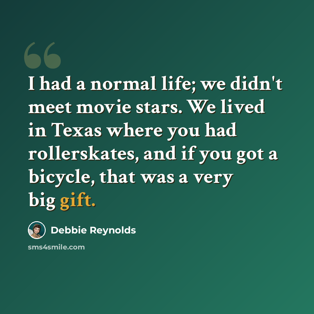 “I had a normal life; we didn't meet movie stars. We lived in Texas where you had rollerskates, and if you got a bicycle, that was a very big gift.” quote by Debbie Reynolds