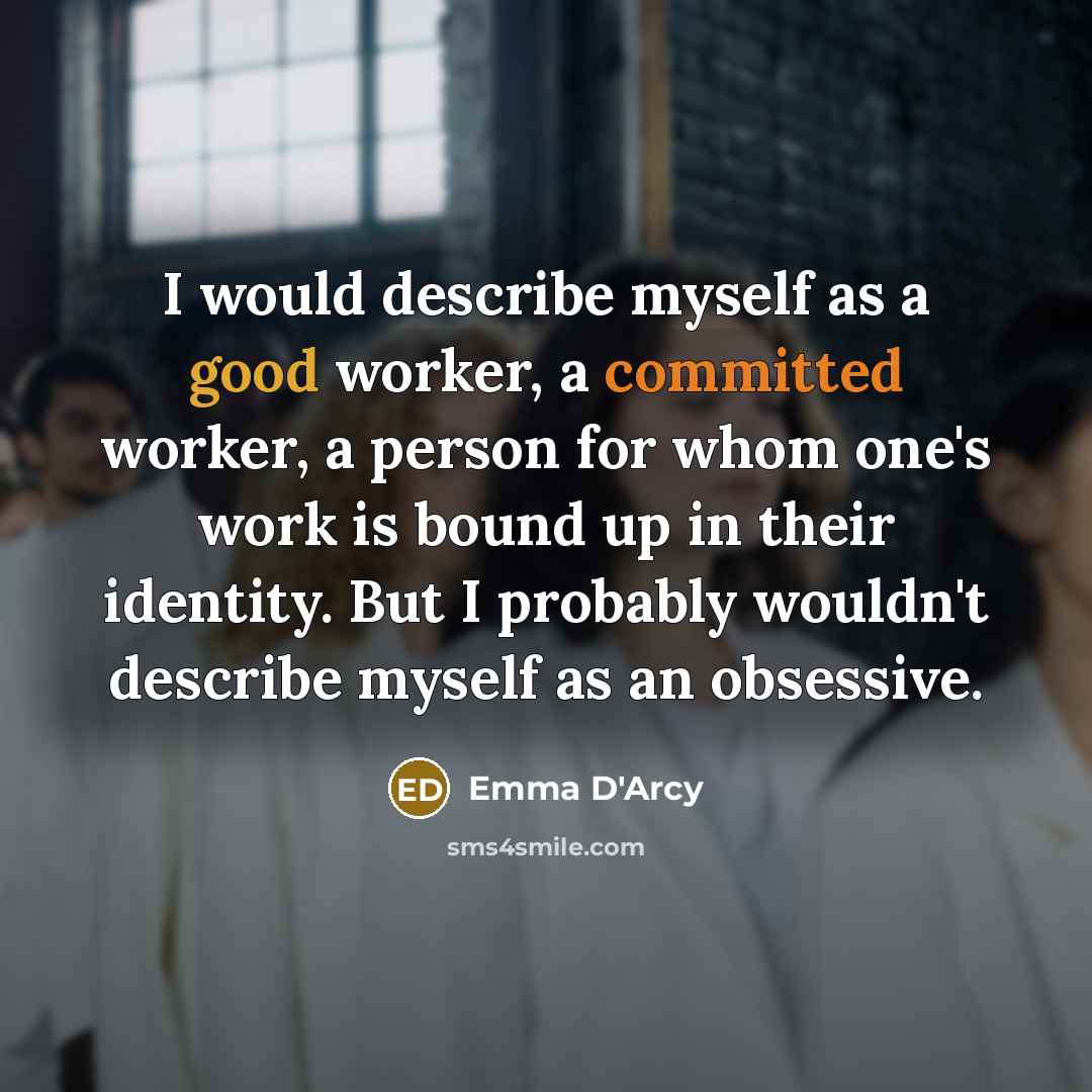 “I would describe myself as a good worker, a committed worker, a person for whom one's work is bound up in their identity. But I probably wouldn't describe myself as an obsessive.” quote by Emma D'Arcy