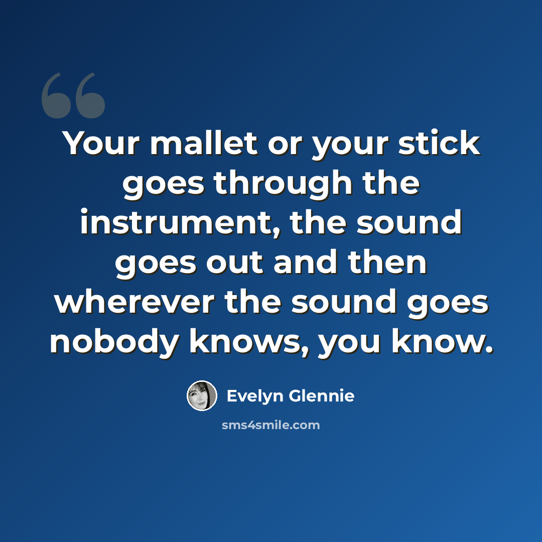 “Your mallet or your stick goes through the instrument, the sound goes out and then wherever the sound goes nobody knows, you know.” quote by Evelyn Glennie