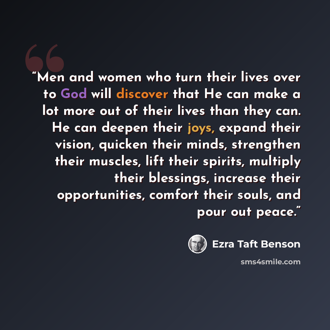 “Men and women who turn their lives over to God will discover that He can make a lot more out of their lives than they can. He can deepen their joys, expand their vision, quicken their minds, strengthen their muscles, lift their spirits, multiply their blessings, increase their opportunities…” quote by Ezra Taft Benson
