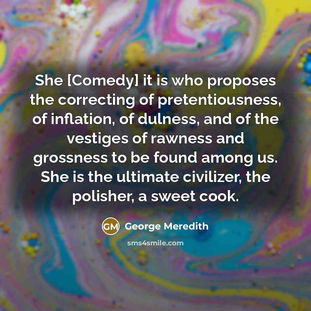 “She [Comedy] it is who proposes the correcting of pretentiousness, of inflation, of dulness, and of the vestiges of rawness and grossness to be found among us. She is the ultimate civilizer, the polisher, a sweet cook.” quote by George Meredith