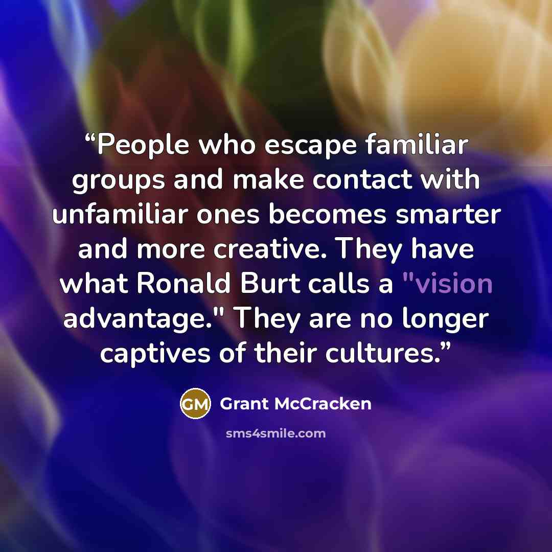 “People who escape familiar groups and make contact with unfamiliar ones becomes smarter and more creative. They have what Ronald Burt calls a "vision advantage." They are no longer captives of their cultures.” quote by Grant McCracken