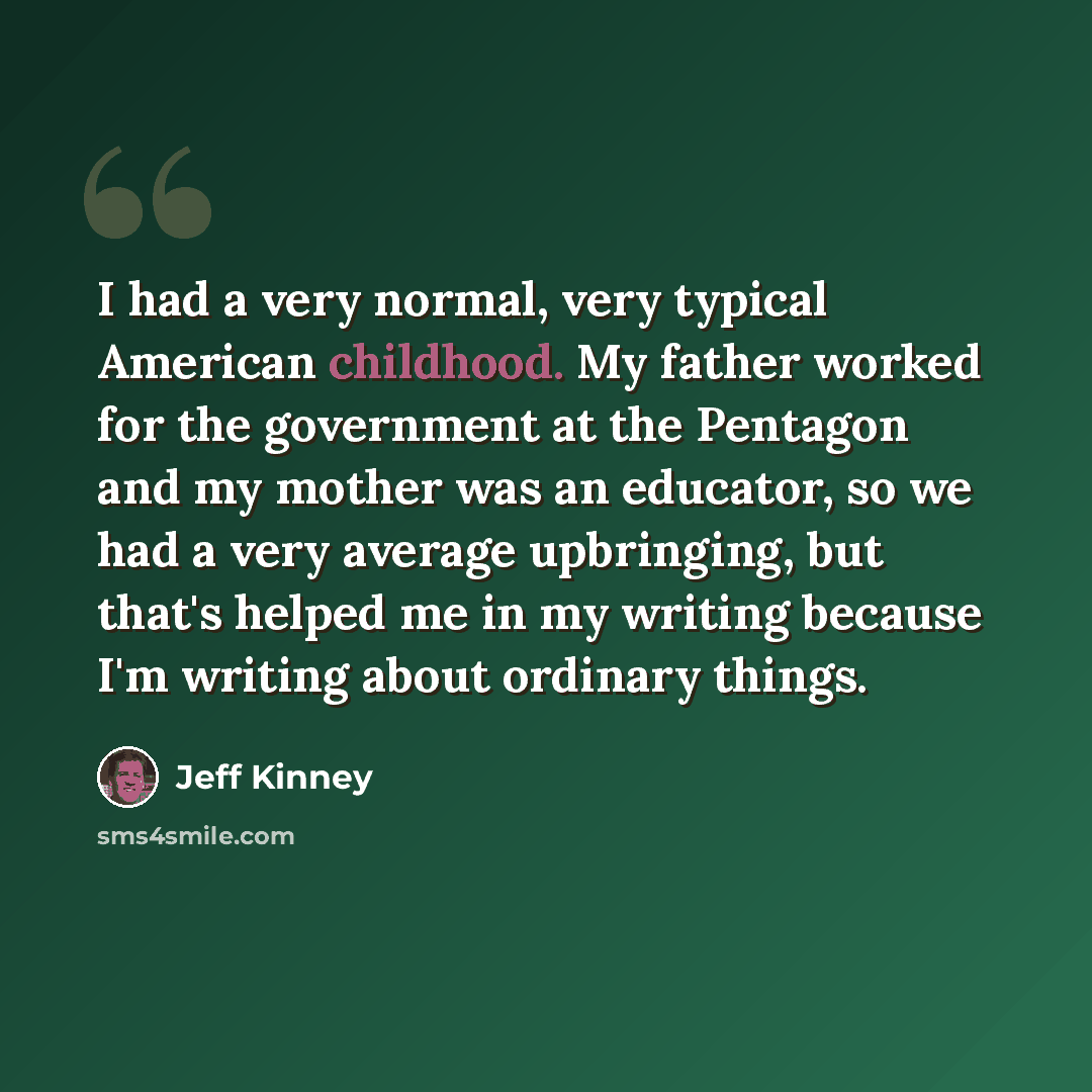 “I had a very normal, very typical American childhood. My father worked for the government at the Pentagon and my mother was an educator, so we had a very average upbringing, but that's helped me in my writing because I'm writing about ordinary things.” quote by Jeff Kinney