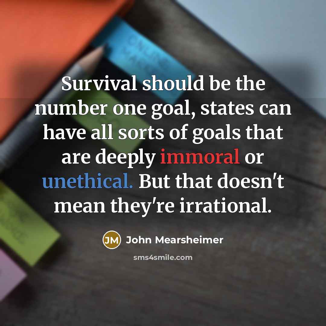 “Survival should be the number one goal, states can have all sorts of goals that are deeply immoral or unethical. But that doesn't mean they're irrational.” quote by John Mearsheimer