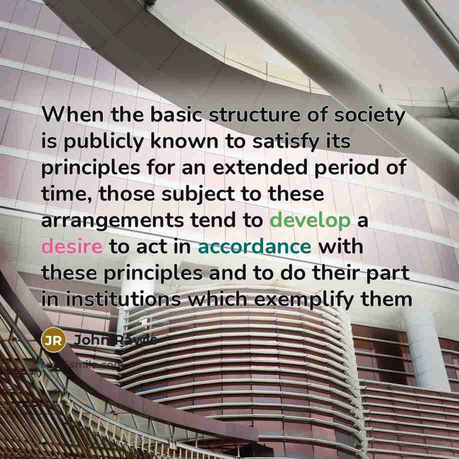 “When the basic structure of society is publicly known to satisfy its principles for an extended period of time, those subject to these arrangements tend to develop a desire to act in accordance with these principles and to do their part in institutions which exemplify them” quote by John Rawls