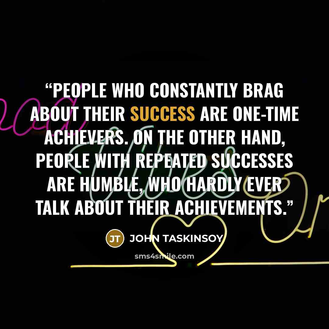 “People who constantly brag about their success are one-time achievers. On the other hand, people with repeated successes are humble, who hardly ever talk about their achievements.” quote by JOHN TASKINSOY