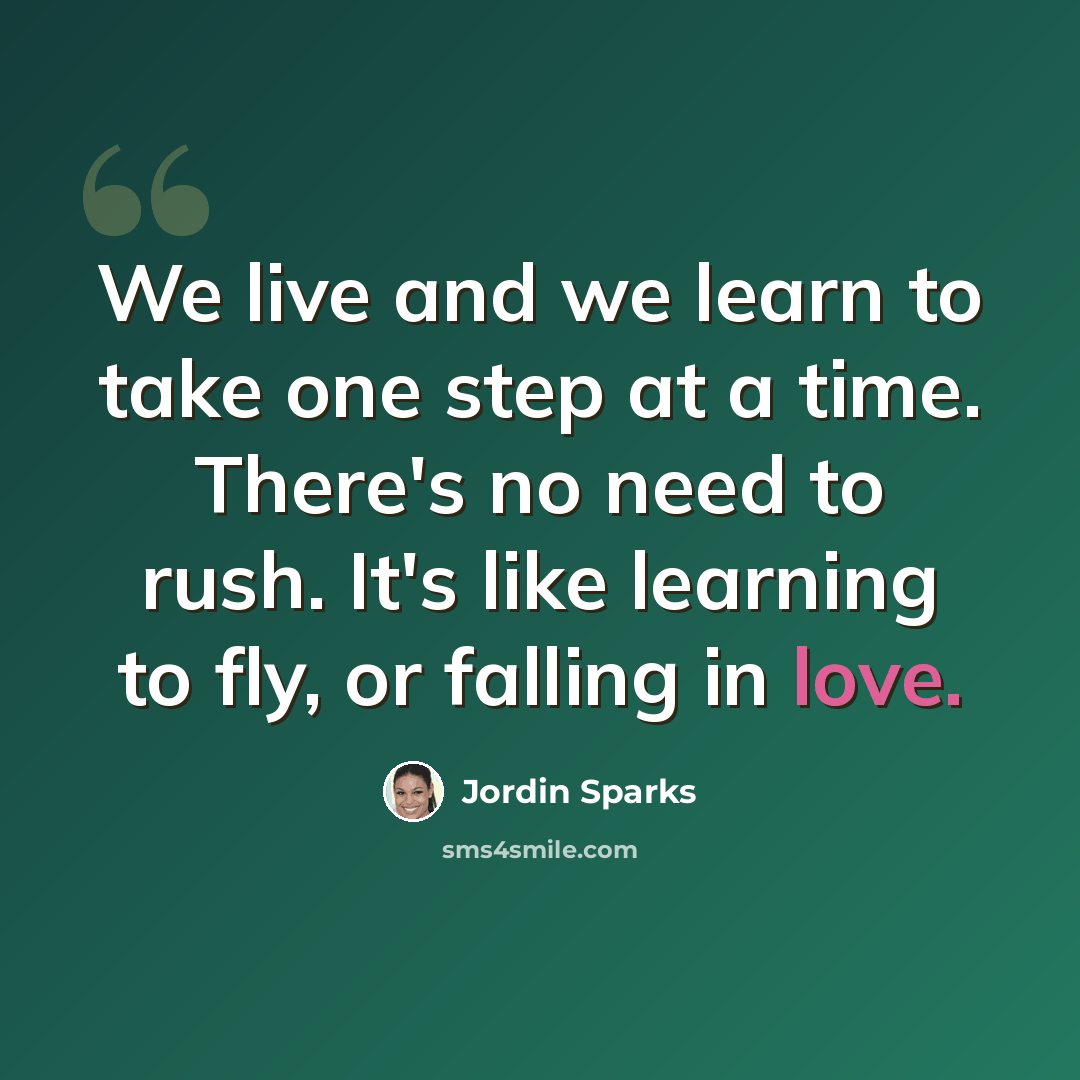 “We live and we learn to take one step at a time. There's no need to rush. It's like learning to fly, or falling in love.” quote by Jordin Sparks