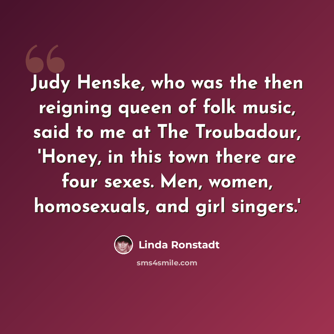 “Judy Henske, who was the then reigning queen of folk music, said to me at The Troubadour, 'Honey, in this town there are four sexes. Men, women, homosexuals, and girl singers.'” quote by Linda Ronstadt