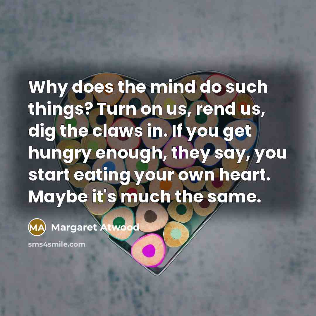 “Why does the mind do such things? Turn on us, rend us, dig the claws in. If you get hungry enough, they say, you start eating your own heart. Maybe it's much the same.” quote by Margaret Atwood