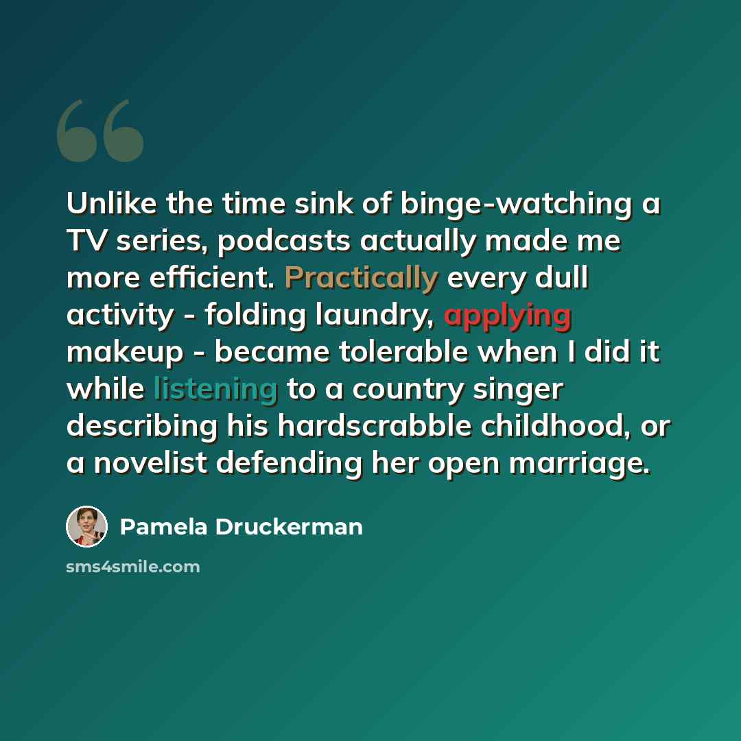 “Unlike the time sink of binge-watching a TV series, podcasts actually made me more efficient. Practically every dull activity - folding laundry, applying makeup - became tolerable when I did it while listening to a country singer describing his hardscrabble childhood, or a novelist defending her…” quote by Pamela Druckerman