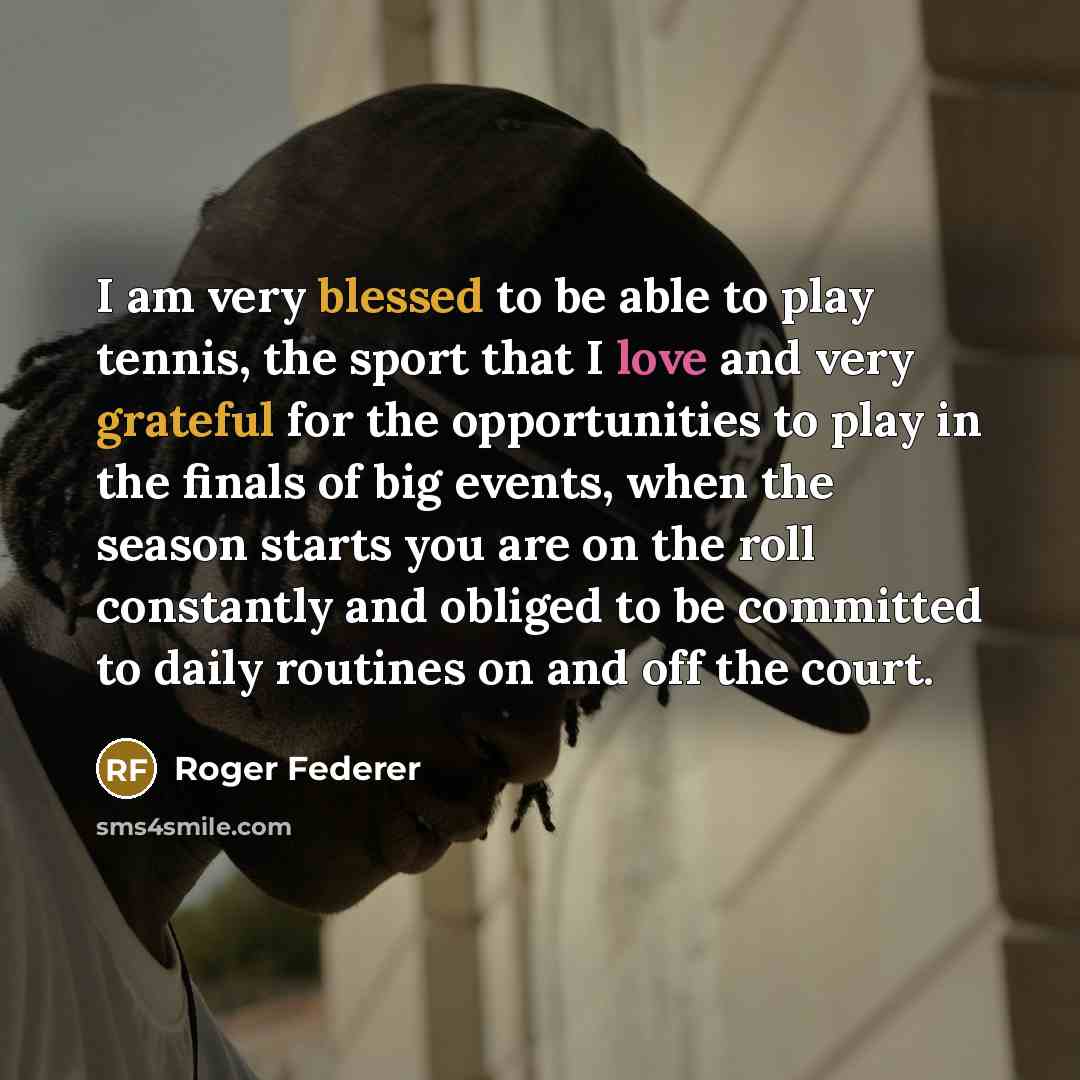 “I am very blessed to be able to play tennis, the sport that I love and very grateful for the opportunities to play in the finals of big events, when the season starts you are on the roll constantly and obliged to be committed to daily routines on and off the court.” quote by Roger Federer